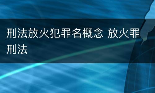 刑法放火犯罪名概念 放火罪 刑法