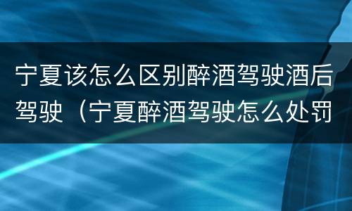 宁夏该怎么区别醉酒驾驶酒后驾驶（宁夏醉酒驾驶怎么处罚）