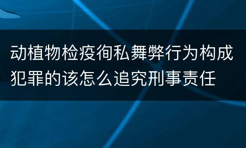 动植物检疫徇私舞弊行为构成犯罪的该怎么追究刑事责任