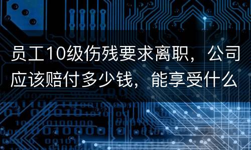 员工10级伤残要求离职，公司应该赔付多少钱，能享受什么待遇