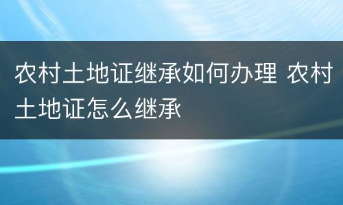 农村土地证继承如何办理 农村土地证怎么继承