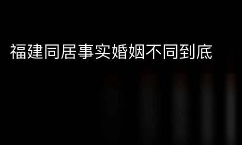 福建同居事实婚姻不同到底