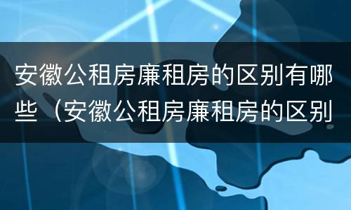 安徽公租房廉租房的区别有哪些（安徽公租房廉租房的区别有哪些地方）