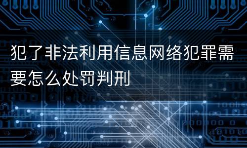 犯了非法利用信息网络犯罪需要怎么处罚判刑