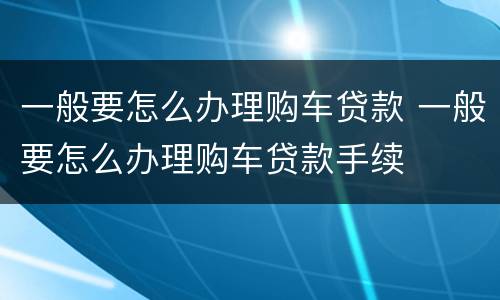 一般要怎么办理购车贷款 一般要怎么办理购车贷款手续