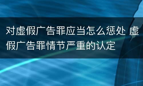 对虚假广告罪应当怎么惩处 虚假广告罪情节严重的认定