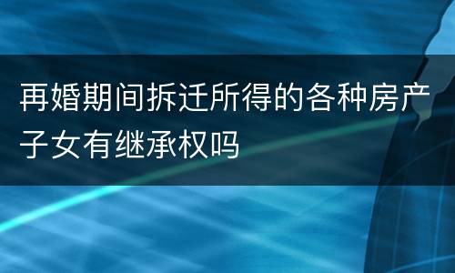 再婚期间拆迁所得的各种房产子女有继承权吗