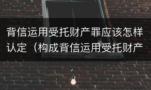 背信运用受托财产罪应该怎样认定（构成背信运用受托财产罪的立案标准）