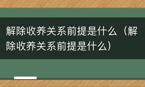 解除收养关系前提是什么（解除收养关系前提是什么）