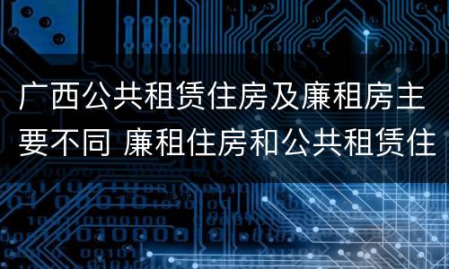 广西公共租赁住房及廉租房主要不同 廉租住房和公共租赁住房的区别和联系