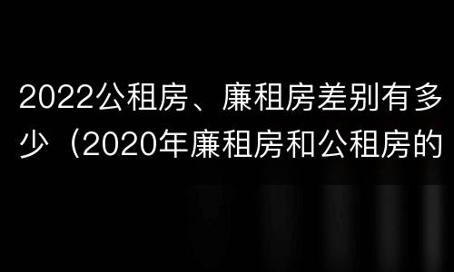 2022公租房、廉租房差别有多少（2020年廉租房和公租房的区别）