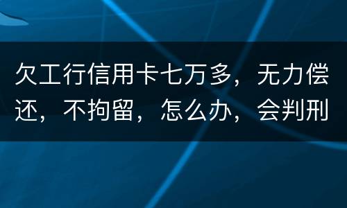 欠工行信用卡七万多，无力偿还，不拘留，怎么办，会判刑吗