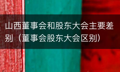 山西董事会和股东大会主要差别（董事会股东大会区别）