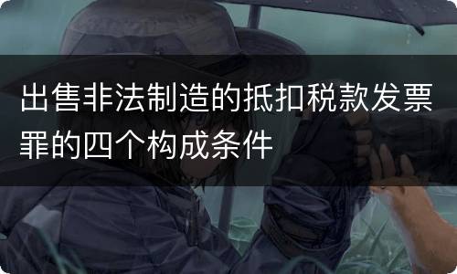 出售非法制造的抵扣税款发票罪的四个构成条件