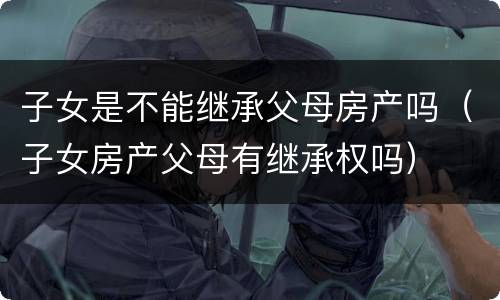 子女是不能继承父母房产吗（子女房产父母有继承权吗）