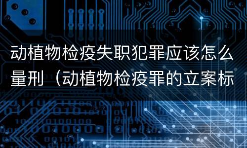 动植物检疫失职犯罪应该怎么量刑（动植物检疫罪的立案标准）