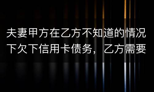 夫妻甲方在乙方不知道的情况下欠下信用卡债务，乙方需要帮忙一起偿还吗