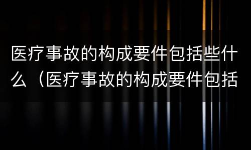 医疗事故的构成要件包括些什么（医疗事故的构成要件包括些什么）