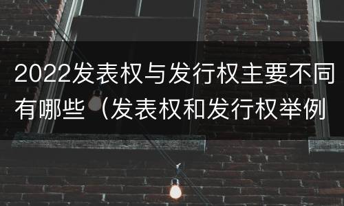 2022发表权与发行权主要不同有哪些（发表权和发行权举例）