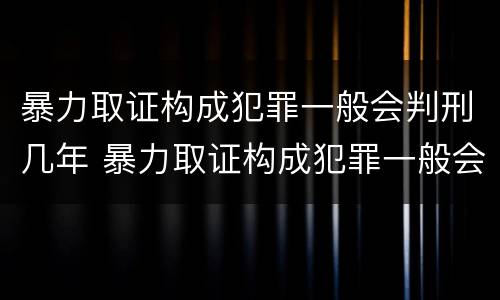 暴力取证构成犯罪一般会判刑几年 暴力取证构成犯罪一般会判刑几年呢