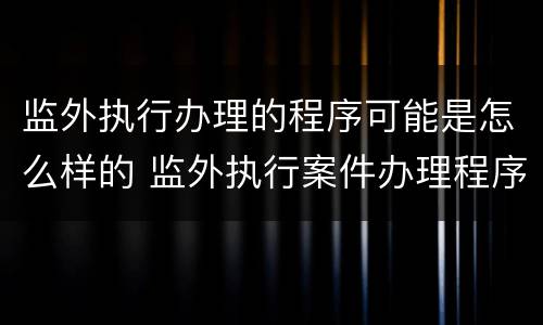 监外执行办理的程序可能是怎么样的 监外执行案件办理程序