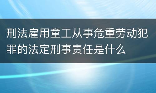 刑法雇用童工从事危重劳动犯罪的法定刑事责任是什么