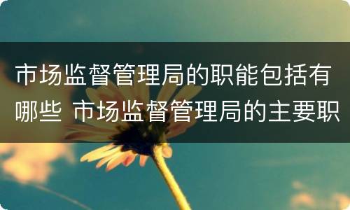 市场监督管理局的职能包括有哪些 市场监督管理局的主要职责是什么