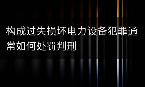 构成过失损坏电力设备犯罪通常如何处罚判刑