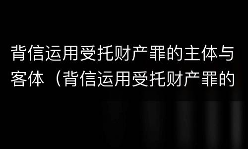 背信运用受托财产罪的主体与客体（背信运用受托财产罪的主体与客体的关系）