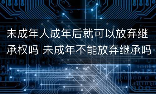 未成年人成年后就可以放弃继承权吗 未成年不能放弃继承吗