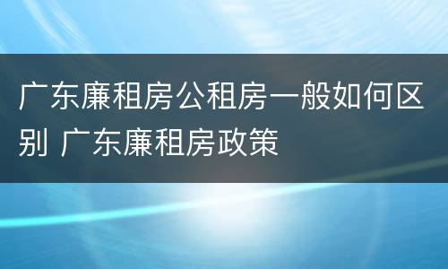 广东廉租房公租房一般如何区别 广东廉租房政策