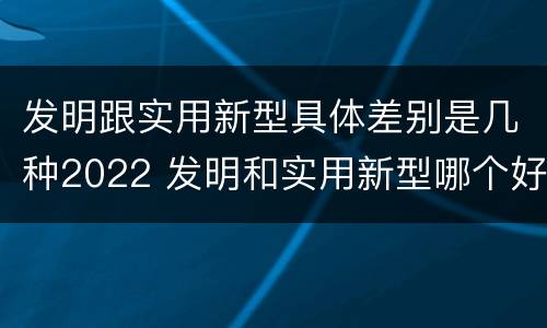 发明跟实用新型具体差别是几种2022 发明和实用新型哪个好