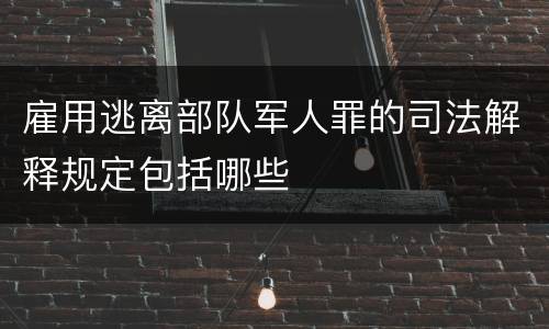 雇用逃离部队军人罪的司法解释规定包括哪些