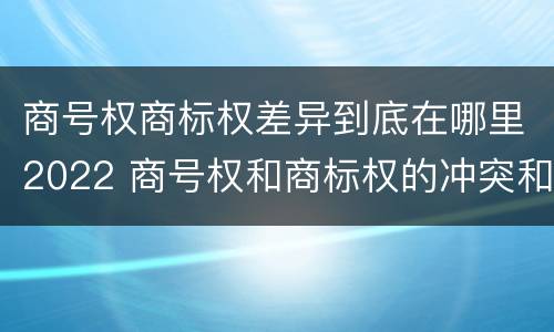 商号权商标权差异到底在哪里2022 商号权和商标权的冲突和解决