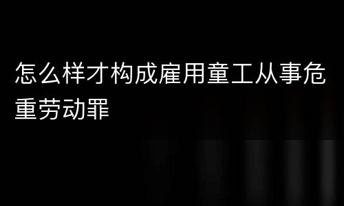 怎么样才构成雇用童工从事危重劳动罪