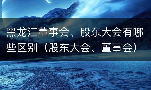 黑龙江董事会、股东大会有哪些区别（股东大会、董事会）