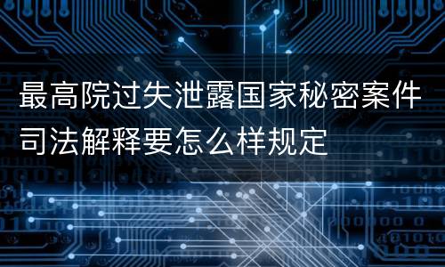 最高院过失泄露国家秘密案件司法解释要怎么样规定