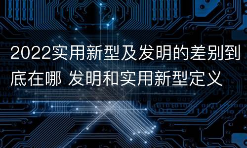 2022实用新型及发明的差别到底在哪 发明和实用新型定义