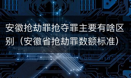 安徽抢劫罪抢夺罪主要有啥区别（安徽省抢劫罪数额标准）