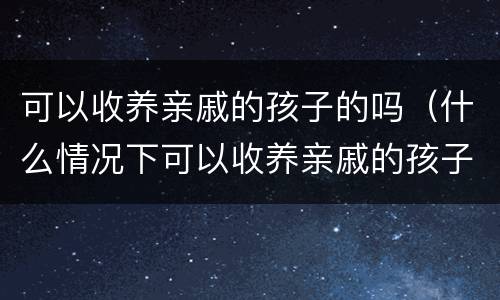 可以收养亲戚的孩子的吗（什么情况下可以收养亲戚的孩子）