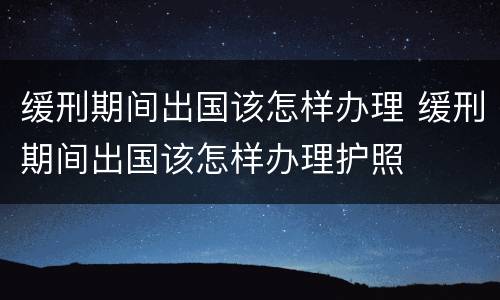 缓刑期间出国该怎样办理 缓刑期间出国该怎样办理护照