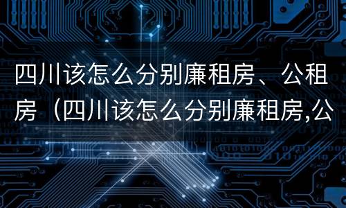 四川该怎么分别廉租房、公租房（四川该怎么分别廉租房,公租房和住宅）