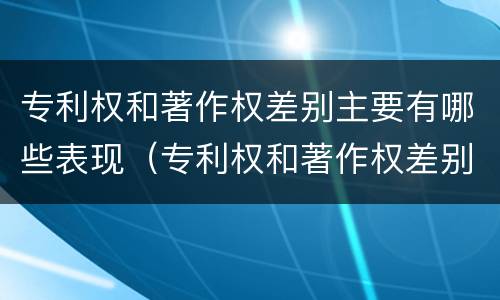 专利权和著作权差别主要有哪些表现（专利权和著作权差别主要有哪些表现形态）