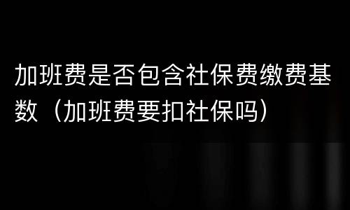 加班费是否包含社保费缴费基数（加班费要扣社保吗）