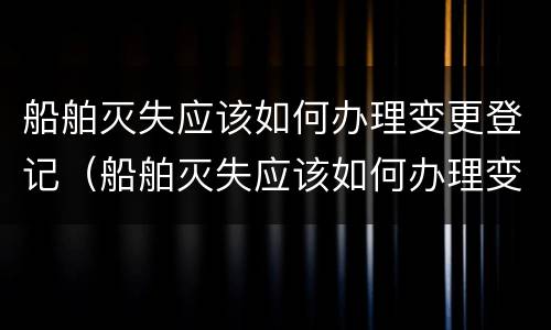 船舶灭失应该如何办理变更登记（船舶灭失应该如何办理变更登记证书）