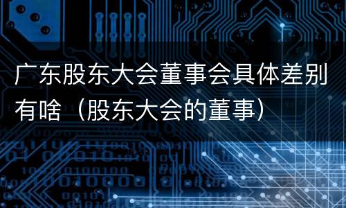 广东股东大会董事会具体差别有啥（股东大会的董事）