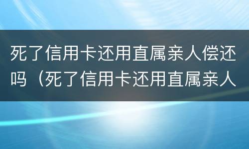 死了信用卡还用直属亲人偿还吗（死了信用卡还用直属亲人偿还吗安全吗）