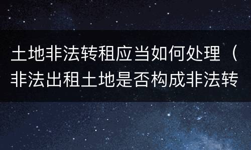 土地非法转租应当如何处理（非法出租土地是否构成非法转让土地使用权）