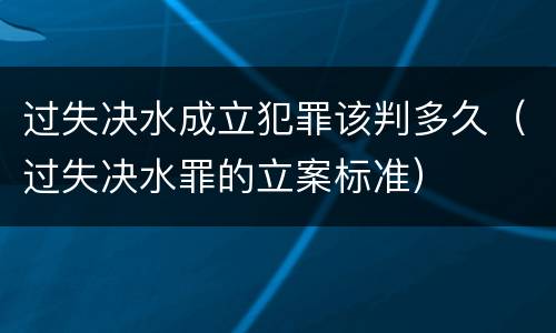 过失决水成立犯罪该判多久（过失决水罪的立案标准）