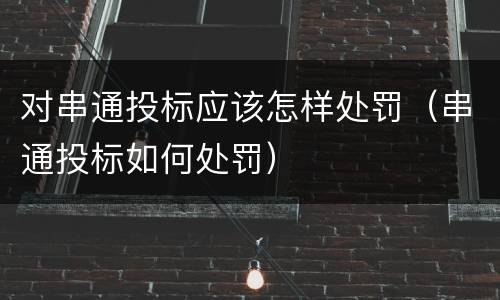 对串通投标应该怎样处罚（串通投标如何处罚）